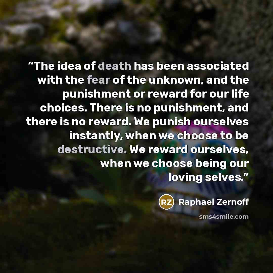 “The idea of death has been associated with the fear of the unknown, and the punishment or reward for our life choices. There is no punishment, and there is no reward. We punish ourselves instantly, when we choose to be destructive. We reward ourselves, when we choose being our loving selves.” quote by Raphael Zernoff