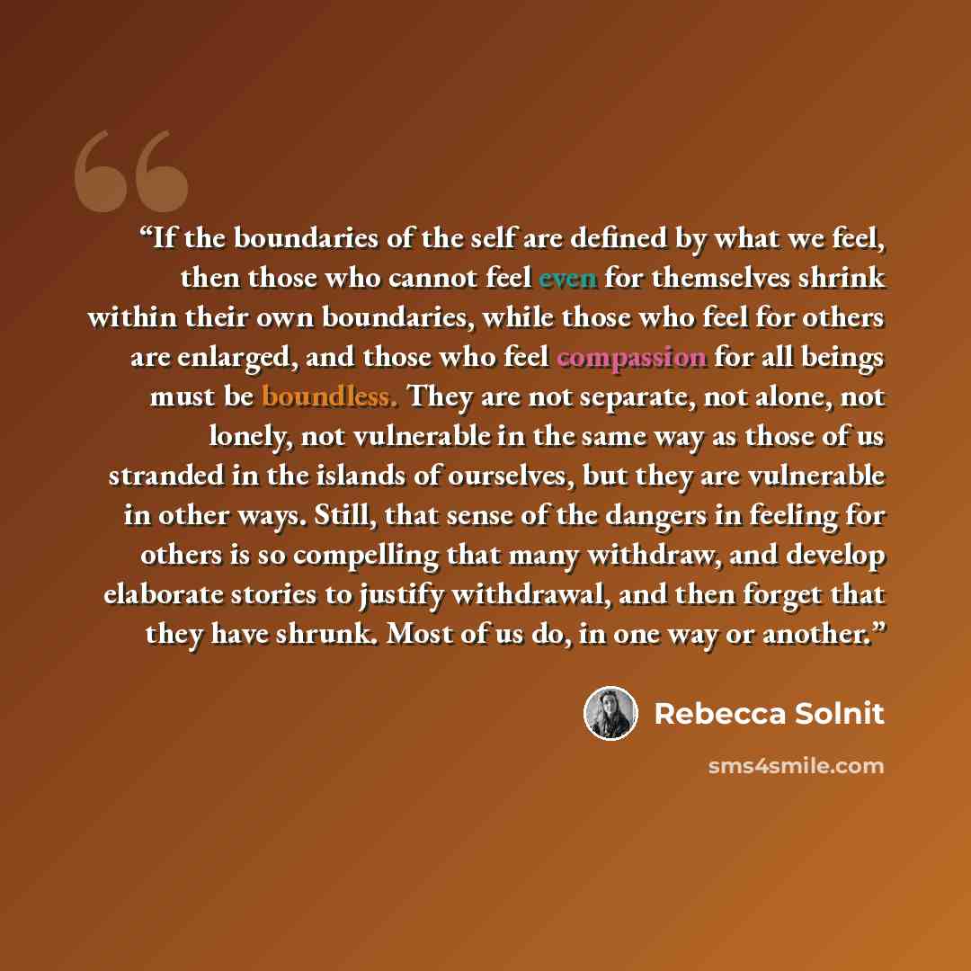 “If the boundaries of the self are defined by what we feel, then those who cannot feel even for themselves shrink within their own boundaries, while those who feel for others are enlarged, and those who feel compassion for all beings must be boundless. They are not separate, not alone, not lonely…” quote by Rebecca Solnit