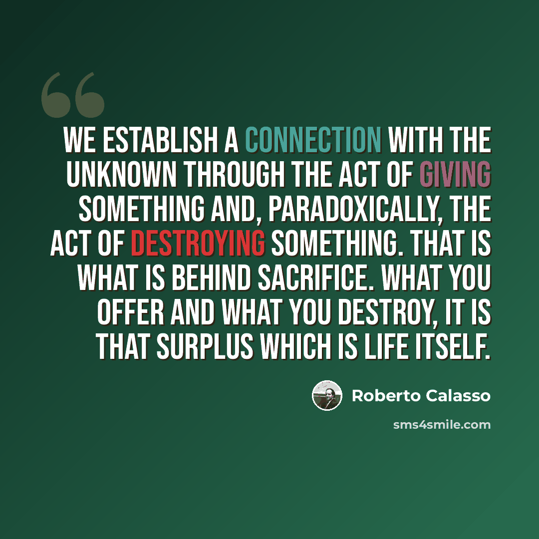 “We establish a connection with the unknown through the act of giving something and, paradoxically, the act of destroying something. That is what is behind sacrifice. What you offer and what you destroy, it is that surplus which is life itself.” quote by Roberto Calasso