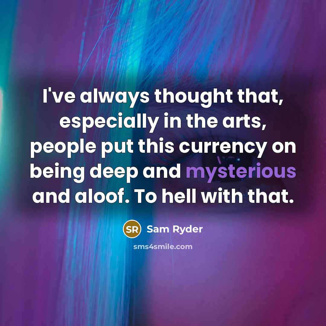 “I've always thought that, especially in the arts, people put this currency on being deep and mysterious and aloof. To hell with that.” quote by Sam Ryder