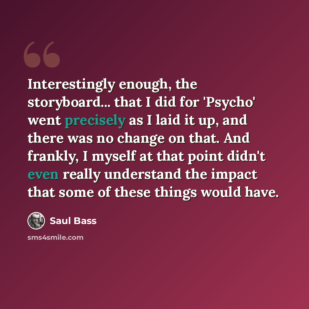 “Interestingly enough, the storyboard... that I did for 'Psycho' went precisely as I laid it up, and there was no change on that. And frankly, I myself at that point didn't even really understand the impact that some of these things would have.” quote by Saul Bass