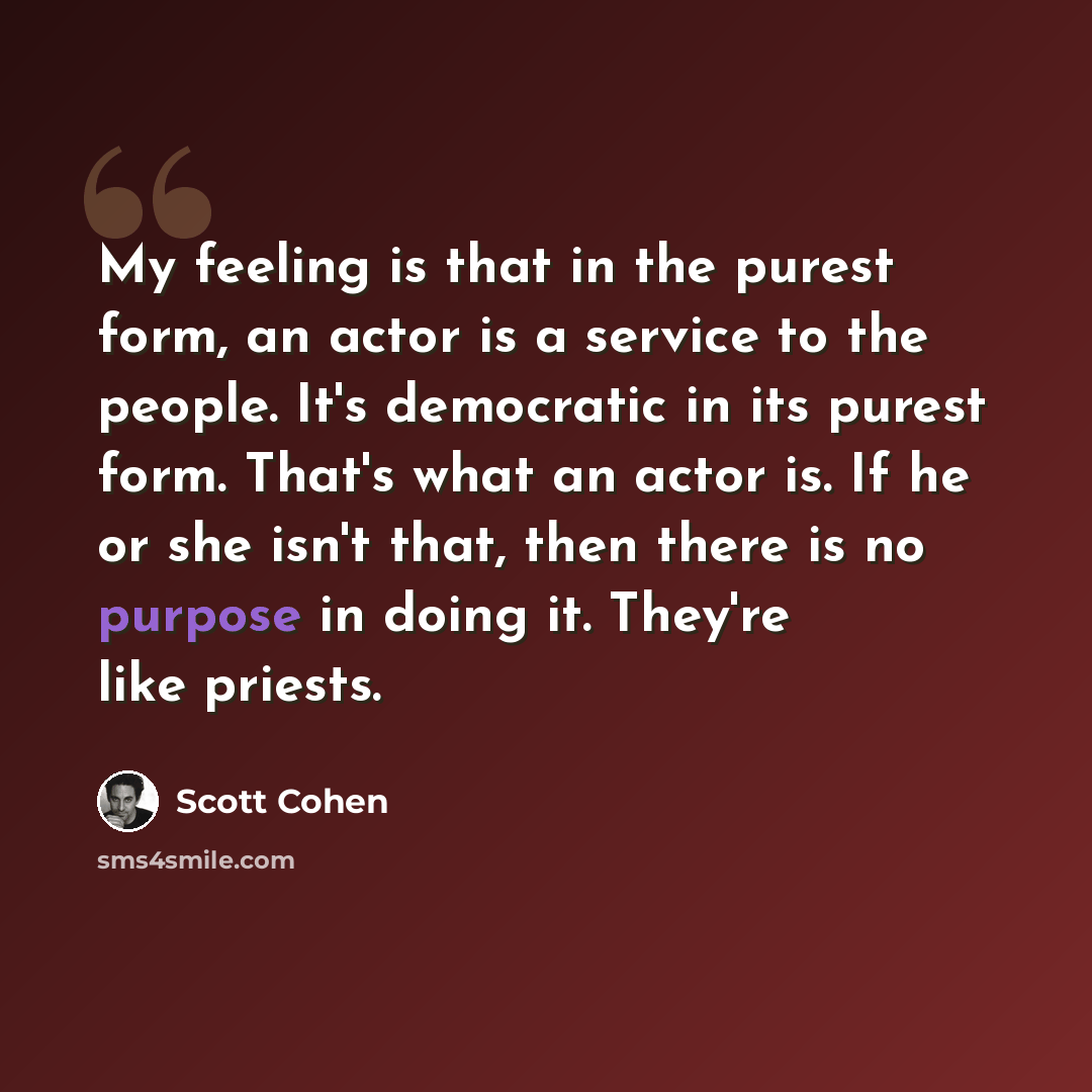 “My feeling is that in the purest form, an actor is a service to the people. It's democratic in its purest form. That's what an actor is. If he or she isn't that, then there is no purpose in doing it. They're like priests.” quote by Scott Cohen