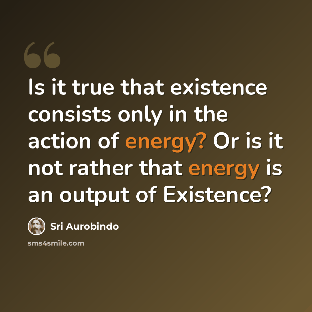 “Is it true that existence consists only in the action of energy? Or is it not rather that energy is an output of Existence?” quote by Sri Aurobindo