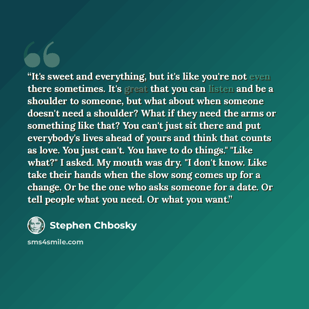 “It's sweet and everything, but it's like you're not even there sometimes. It's great that you can listen and be a shoulder to someone, but what about when someone doesn't need a shoulder? What if they need the arms or something like that? You can't just sit there and put everybody's lives ahead of…” quote by Stephen Chbosky