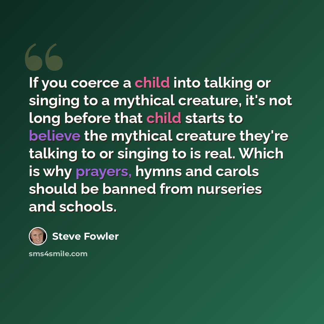 “If you coerce a child into talking or singing to a mythical creature, it's not long before that child starts to believe the mythical creature they're talking to or singing to is real. Which is why prayers, hymns and carols should be banned from nurseries and schools.” quote by Steve Fowler