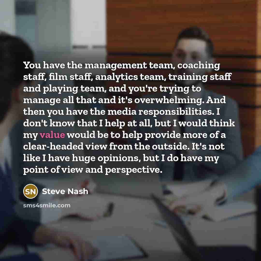 “You have the management team, coaching staff, film staff, analytics team, training staff and playing team, and you're trying to manage all that and it's overwhelming. And then you have the media responsibilities. I don't know that I help at all, but I would think my value would be to help provide…” quote by Steve Nash