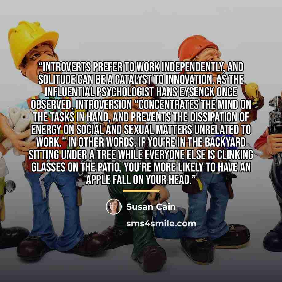 “introverts prefer to work independently, and solitude can be a catalyst to innovation. As the influential psychologist Hans Eysenck once observed, introversion “concentrates the mind on the tasks in hand, and prevents the dissipation of energy on social and sexual matters unrelated to work.” In…” quote by Susan Cain
