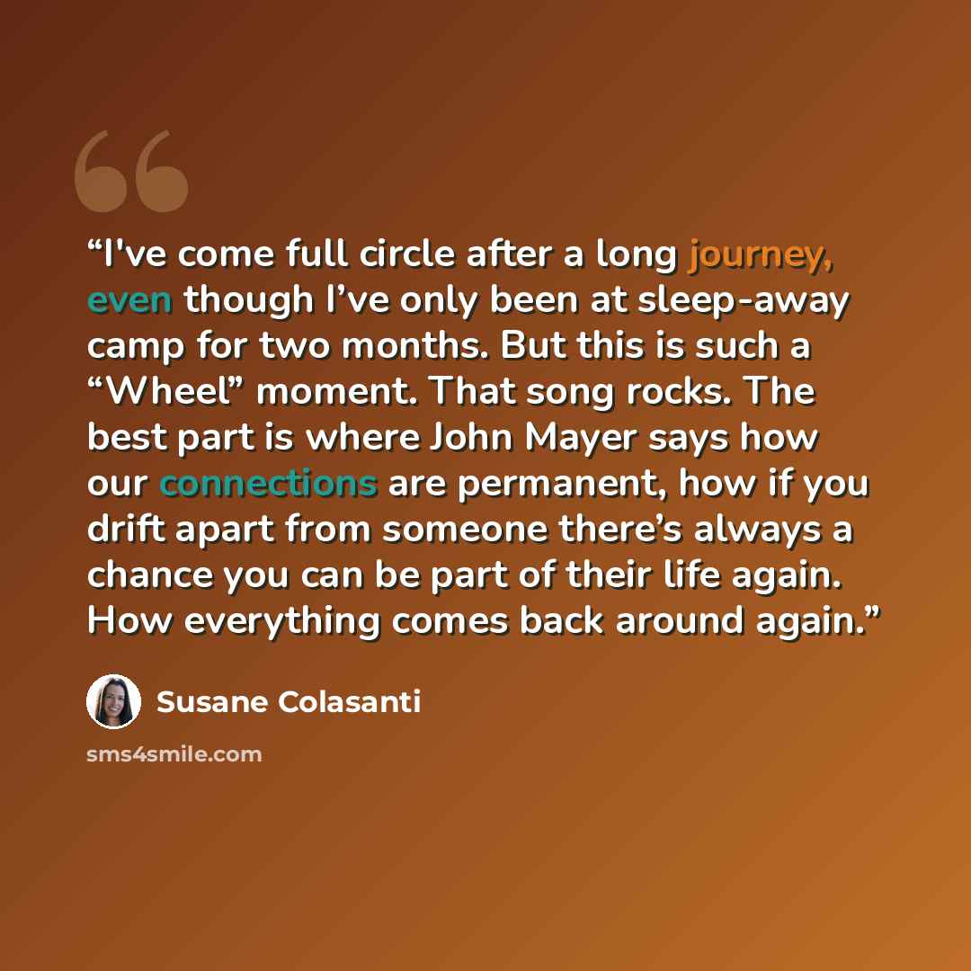 “I've come full circle after a long journey, even though I’ve only been at sleep-away camp for two months. But this is such a “Wheel” moment. That song rocks. The best part is where John Mayer says how our connections are permanent, how if you drift apart from someone there’s always a chance you…” quote by Susane Colasanti