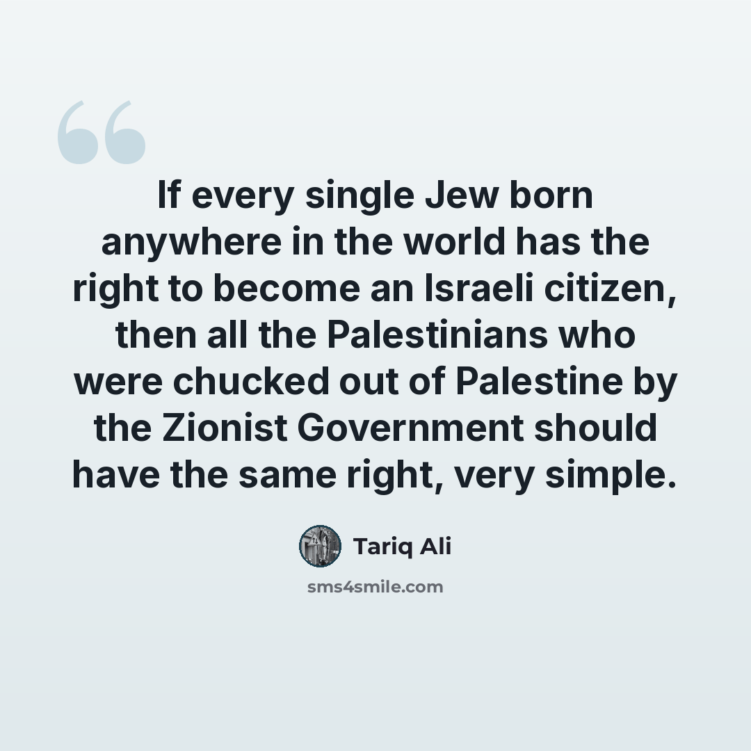 “If every single Jew born anywhere in the world has the right to become an Israeli citizen, then all the Palestinians who were chucked out of Palestine by the Zionist Government should have the same right, very simple.” quote by Tariq Ali