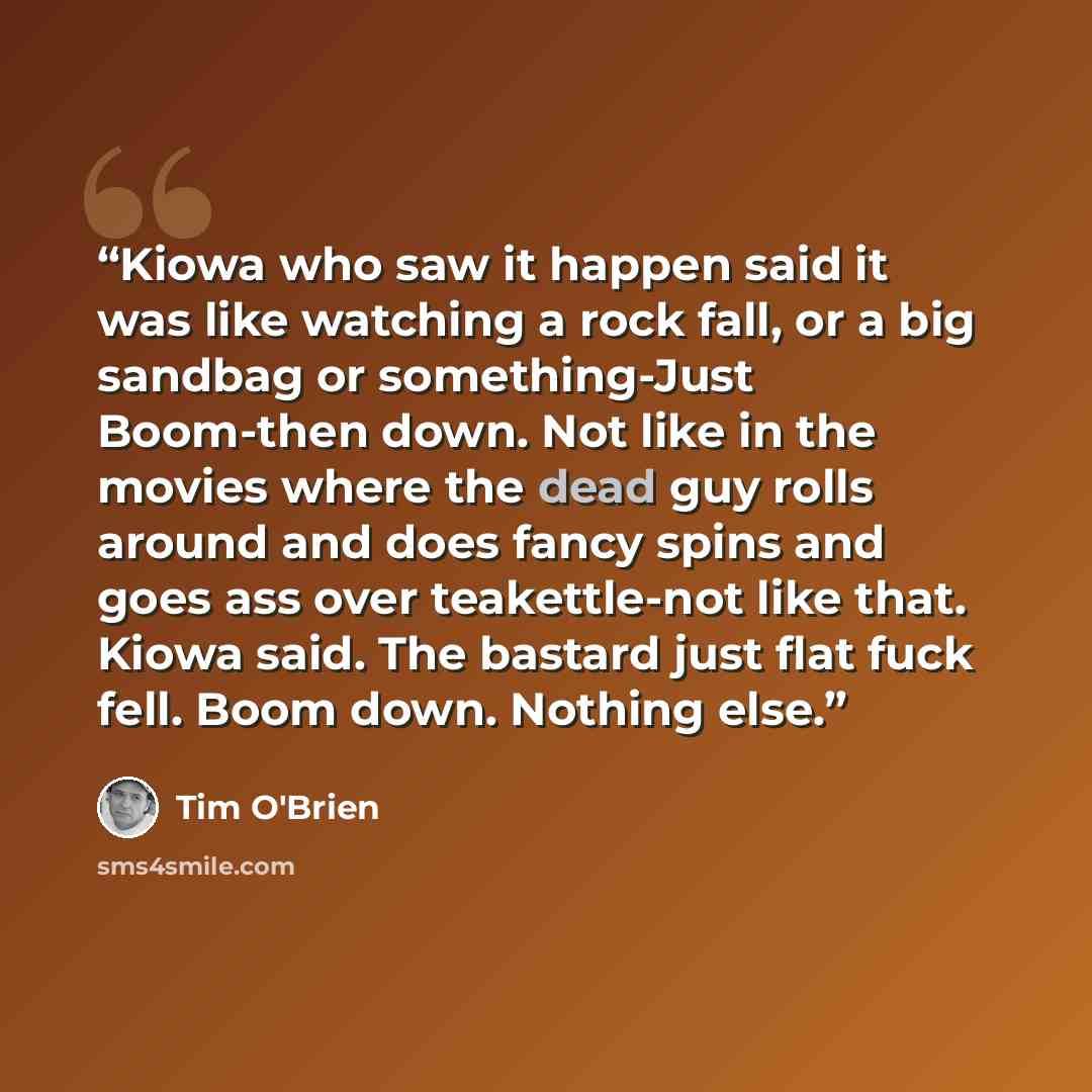 “Kiowa who saw it happen said it was like watching a rock fall, or a big sandbag or something-Just Boom-then down. Not like in the movies where the dead guy rolls around and does fancy spins and goes ass over teakettle-not like that. Kiowa said. The bastard just flat fuck fell. Boom down. Nothing…” quote by Tim O'Brien