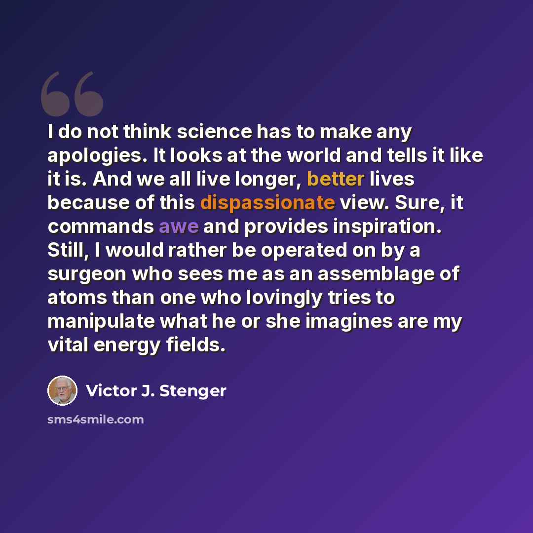 “I do not think science has to make any apologies. It looks at the world and tells it like it is. And we all live longer, better lives because of this dispassionate view. Sure, it commands awe and provides inspiration. Still, I would rather be operated on by a surgeon who sees me as an assemblage…” quote by Victor J. Stenger