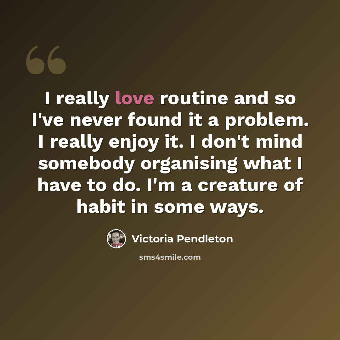 “I really love routine and so I've never found it a problem. I really enjoy it. I don't mind somebody organising what I have to do. I'm a creature of habit in some ways.” quote by Victoria Pendleton