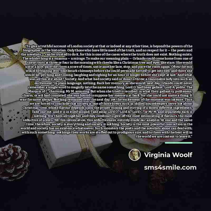 “To give a truthful account of London society at that or indeed at any other time, is beyond the powers of the biographer or the historian. Only those who have little need of the truth, and no respect for it — the poets and the novelists — can be trusted to do it, for this is one of the cases where…” quote by Virginia Woolf
