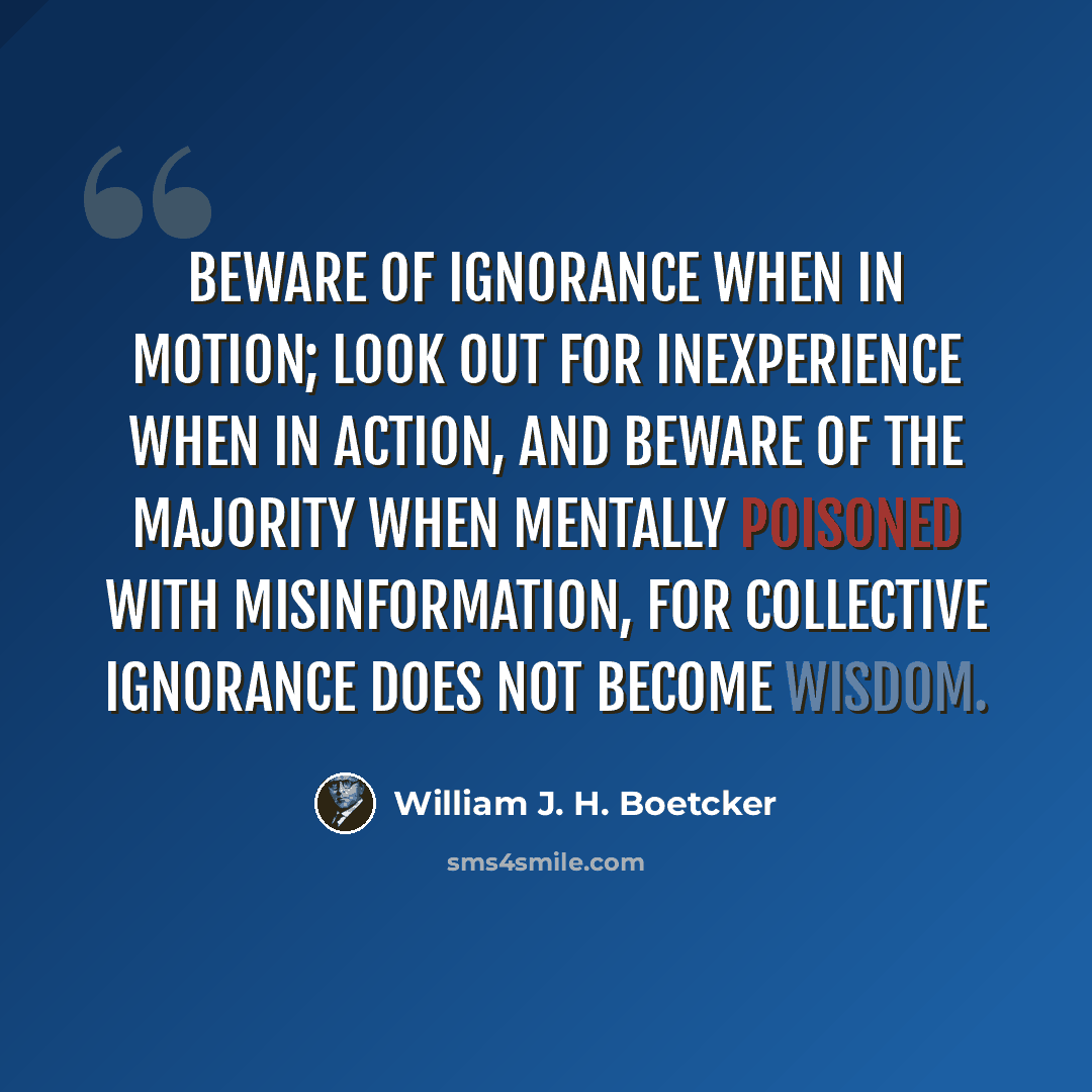 “Beware of ignorance when in motion; look out for inexperience when in action, and beware of the majority when mentally poisoned with misinformation, for collective ignorance does not become wisdom.” quote by William J. H. Boetcker