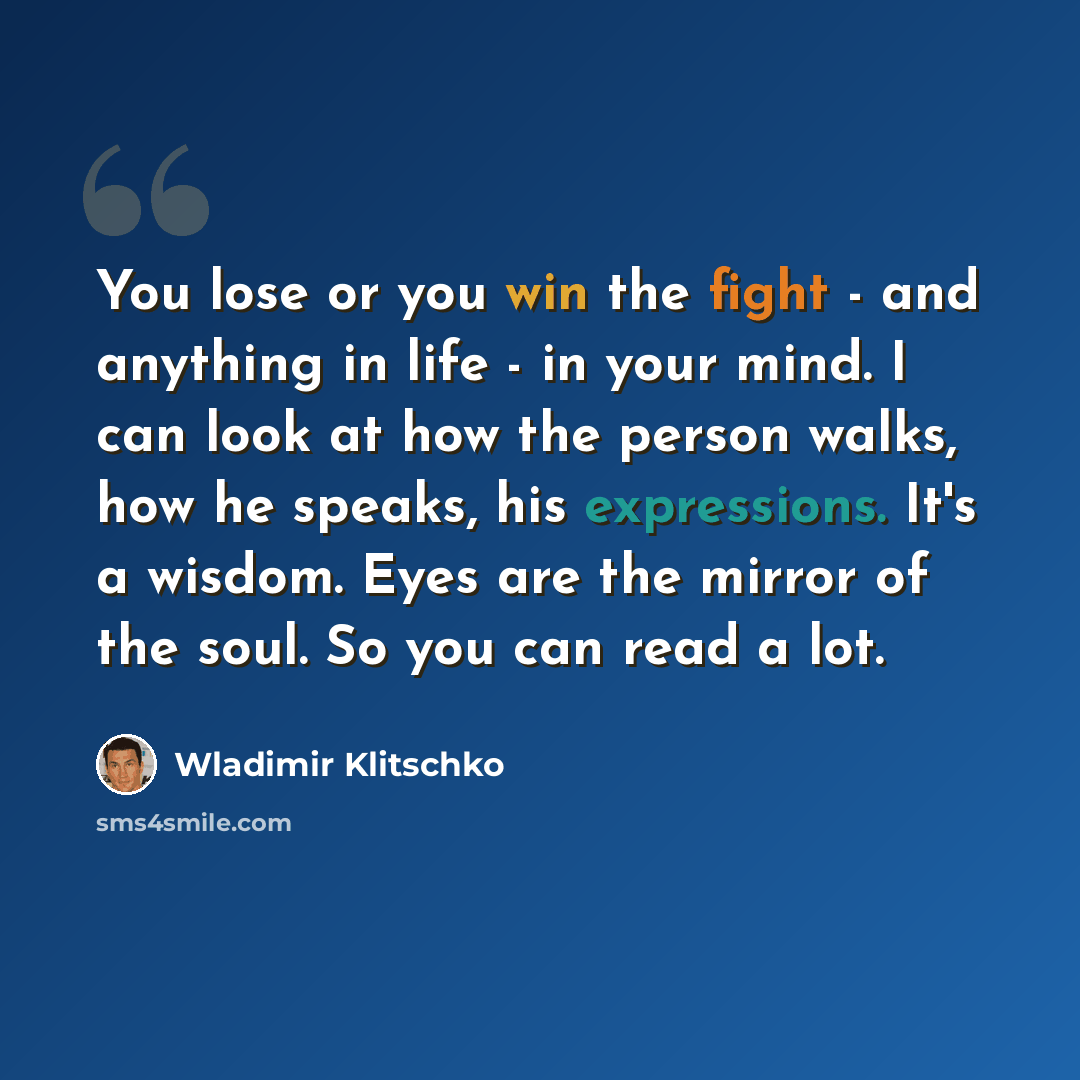 “You lose or you win the fight - and anything in life - in your mind. I can look at how the person walks, how he speaks, his expressions. It's a wisdom. Eyes are the mirror of the soul. So you can read a lot.” quote by Wladimir Klitschko