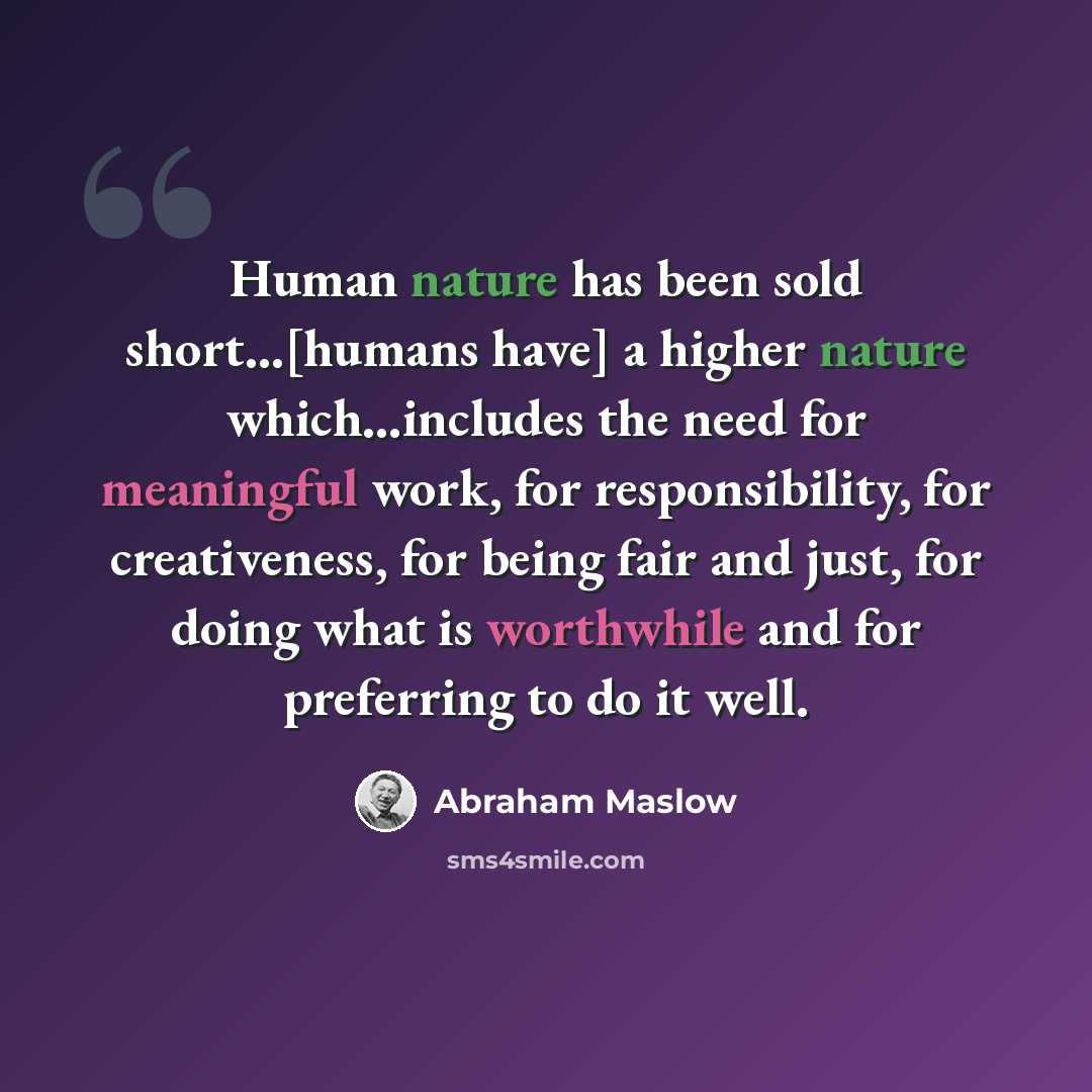 “Human nature has been sold short...[humans have] a higher nature which...includes the need for meaningful work, for responsibility, for creativeness, for being fair and just, for doing what is worthwhile and for preferring to do it well.” quote by Abraham Maslow