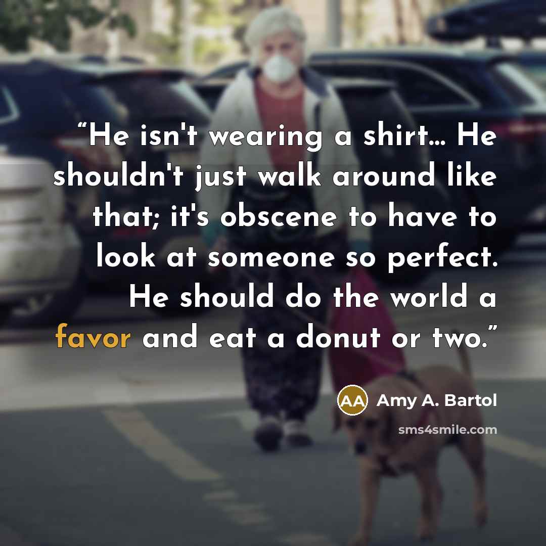 “He isn't wearing a shirt… He shouldn't just walk around like that; it's obscene to have to look at someone so perfect. He should do the world a favor and eat a donut or two.” quote by Amy A. Bartol