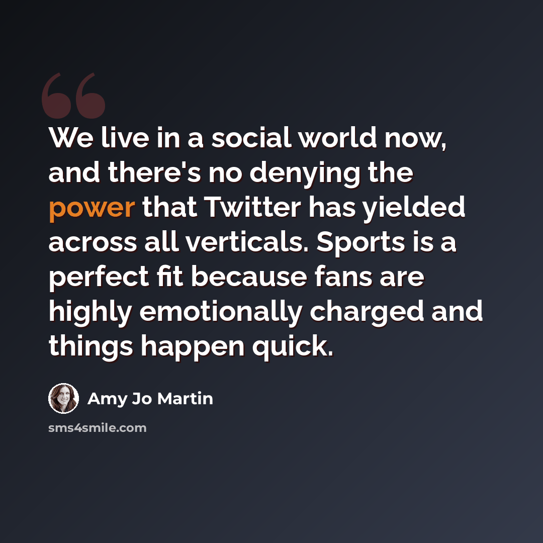 “We live in a social world now, and there's no denying the power that Twitter has yielded across all verticals. Sports is a perfect fit because fans are highly emotionally charged and things happen quick.” quote by Amy Jo Martin