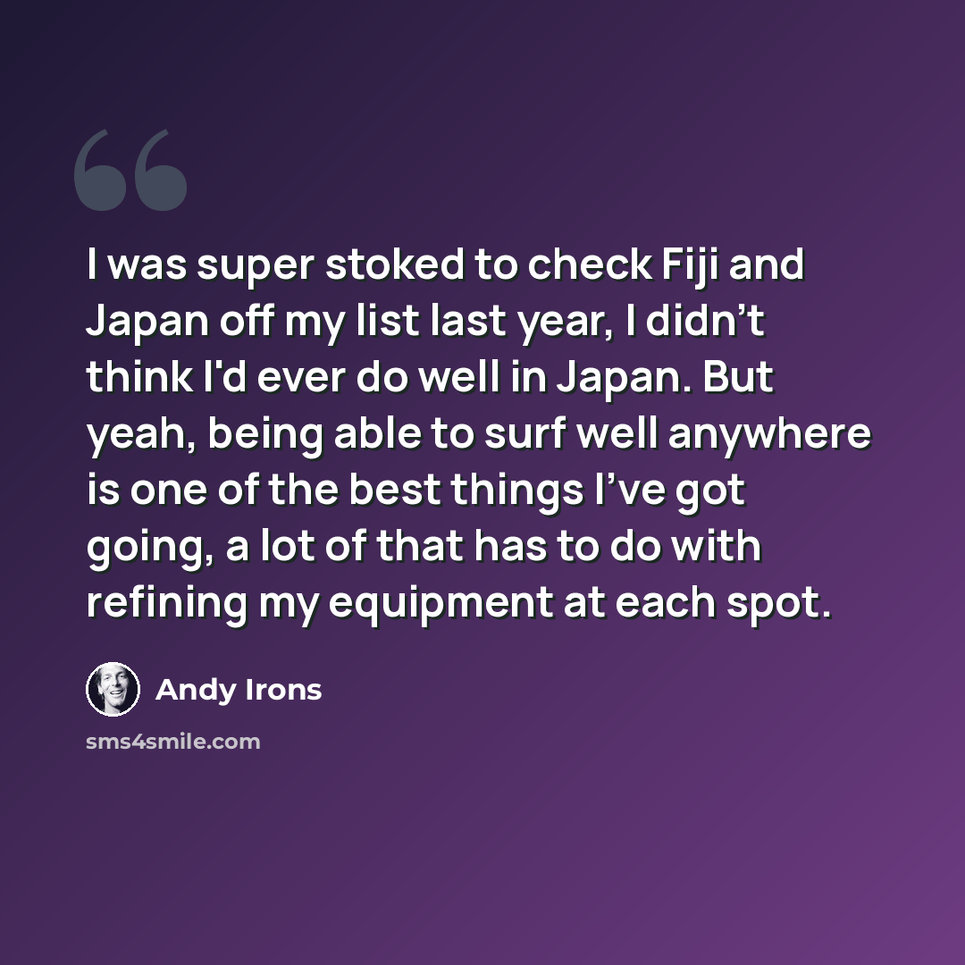 “I was super stoked to check Fiji and Japan off my list last year, I didn't think I'd ever do well in Japan. But yeah, being able to surf well anywhere is one of the best things I've got going, a lot of that has to do with refining my equipment at each spot.” quote by Andy Irons
