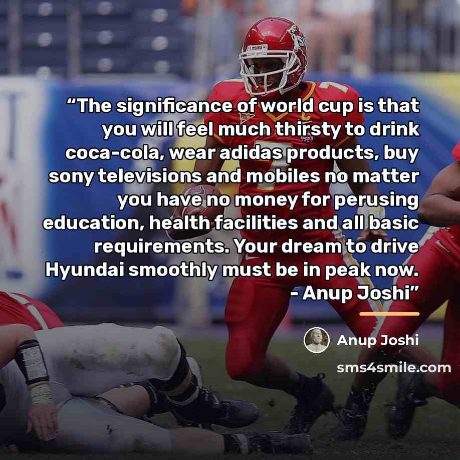 “The significance of world cup is that you will feel much thirsty to drink coca-cola, wear adidas products, buy sony televisions and mobiles no matter you have no money for perusing education, health facilities and all basic requirements. Your dream to drive Hyundai smoothly must be in peak now…” quote by Anup Joshi