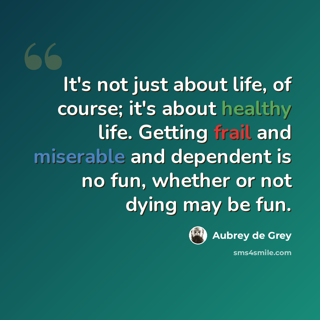 “It's not just about life, of course; it's about healthy life. Getting frail and miserable and dependent is no fun, whether or not dying may be fun.” quote by Aubrey de Grey