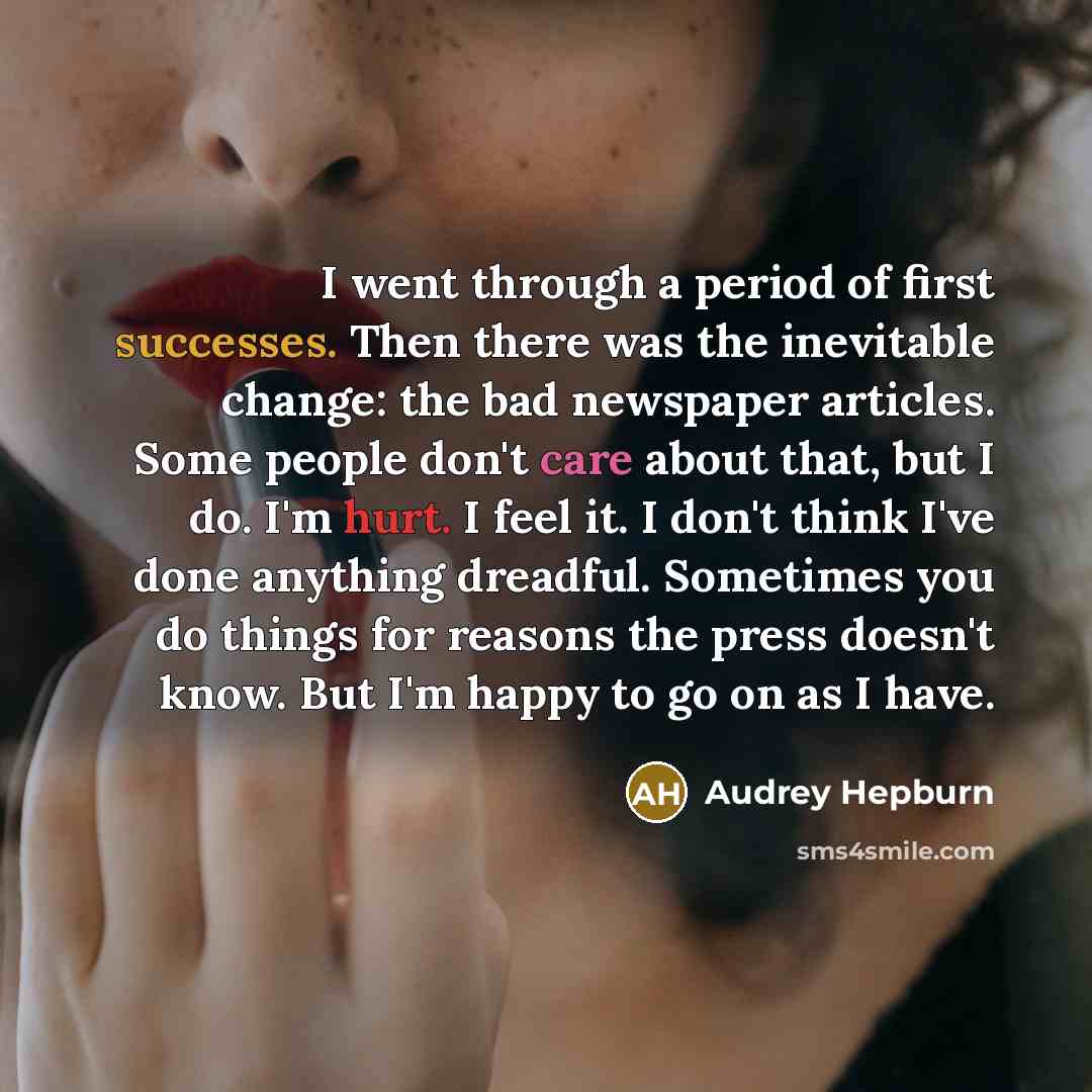 “I went through a period of first successes. Then there was the inevitable change: the bad newspaper articles. Some people don't care about that, but I do. I'm hurt. I feel it. I don't think I've done anything dreadful. Sometimes you do things for reasons the press doesn't know. But I'm happy to go…” quote by Audrey Hepburn
