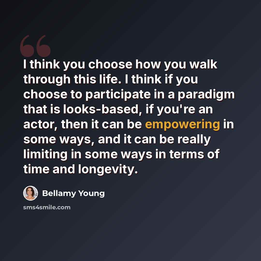 “I think you choose how you walk through this life. I think if you choose to participate in a paradigm that is looks-based, if you're an actor, then it can be empowering in some ways, and it can be really limiting in some ways in terms of time and longevity.” quote by Bellamy Young