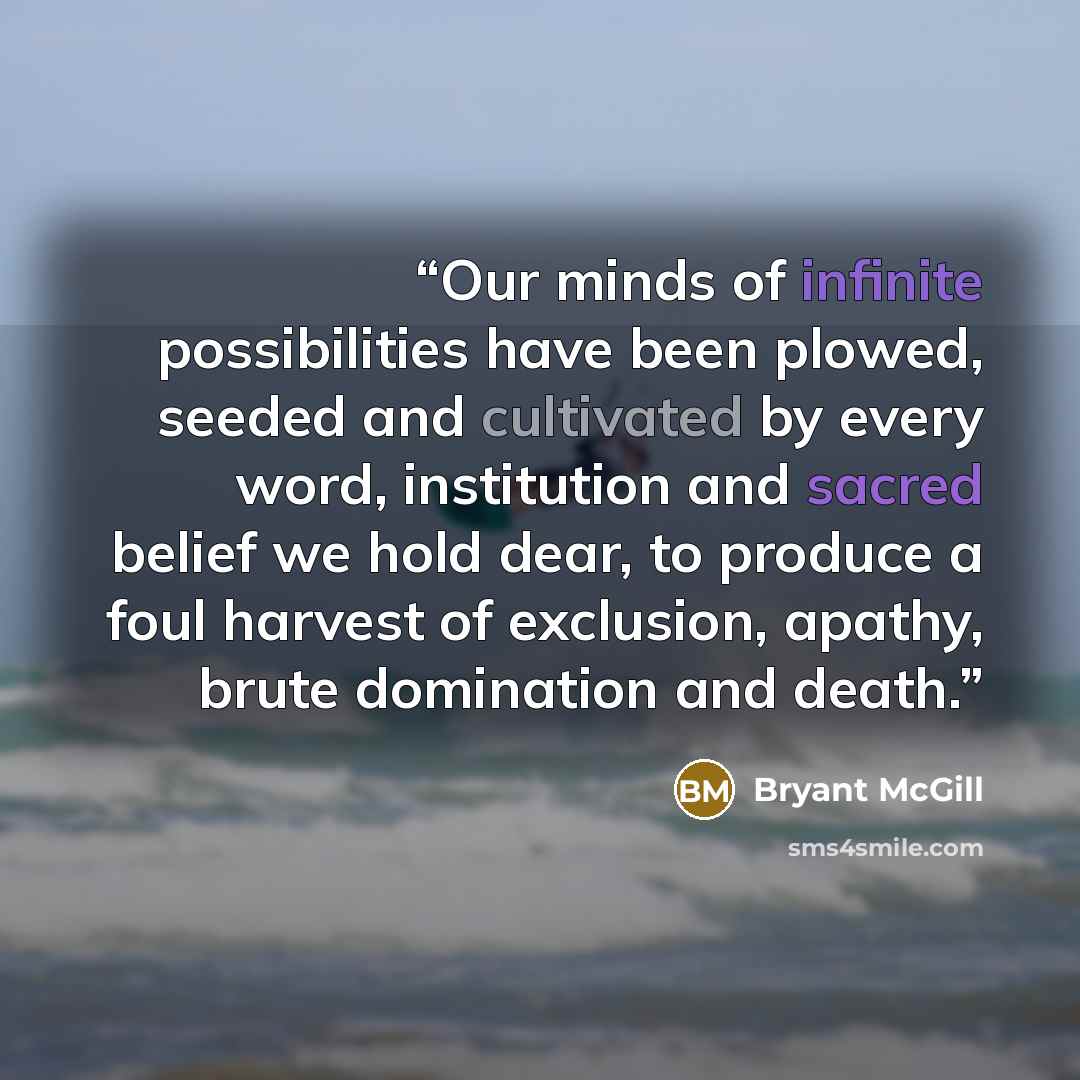 “Our minds of infinite possibilities have been plowed, seeded and cultivated by every word, institution and sacred belief we hold dear, to produce a foul harvest of exclusion, apathy, brute domination and death.” quote by Bryant McGill