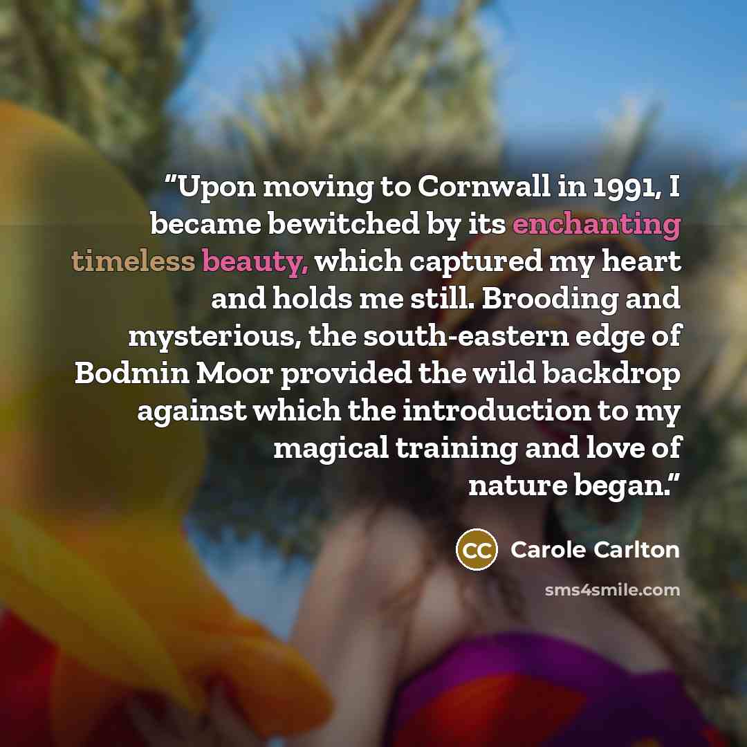“Upon moving to Cornwall in 1991, I became bewitched by its enchanting timeless beauty, which captured my heart and holds me still. Brooding and mysterious, the south-eastern edge of Bodmin Moor provided the wild backdrop against which the introduction to my magical training and love of nature began.” quote by Carole Carlton