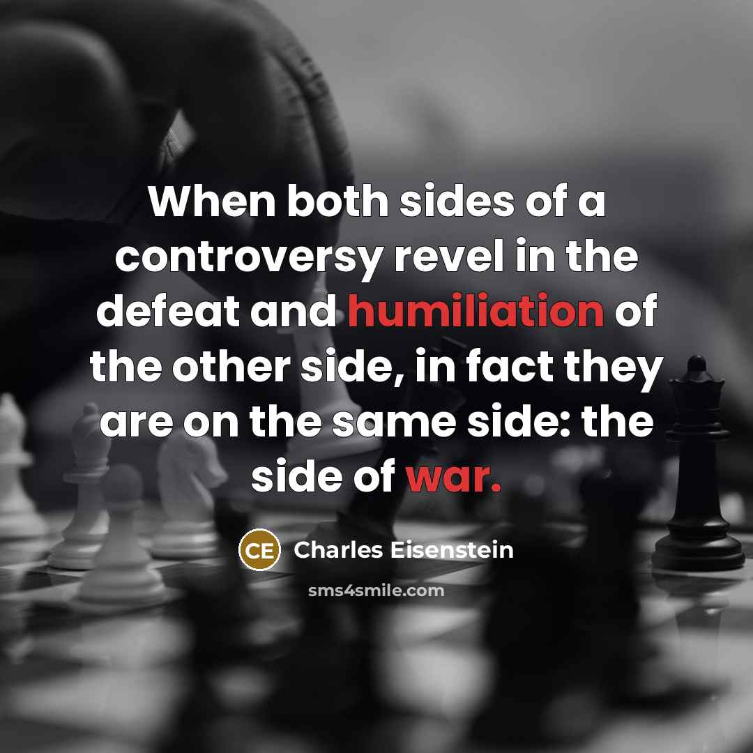 “When both sides of a controversy revel in the defeat and humiliation of the other side, in fact they are on the same side: the side of war.” quote by Charles Eisenstein