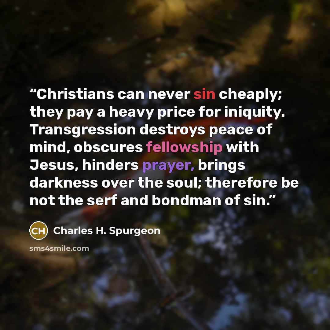 “Christians can never sin cheaply; they pay a heavy price for iniquity. Transgression destroys peace of mind, obscures fellowship with Jesus, hinders prayer, brings darkness over the soul; therefore be not the serf and bondman of sin.” quote by Charles H. Spurgeon