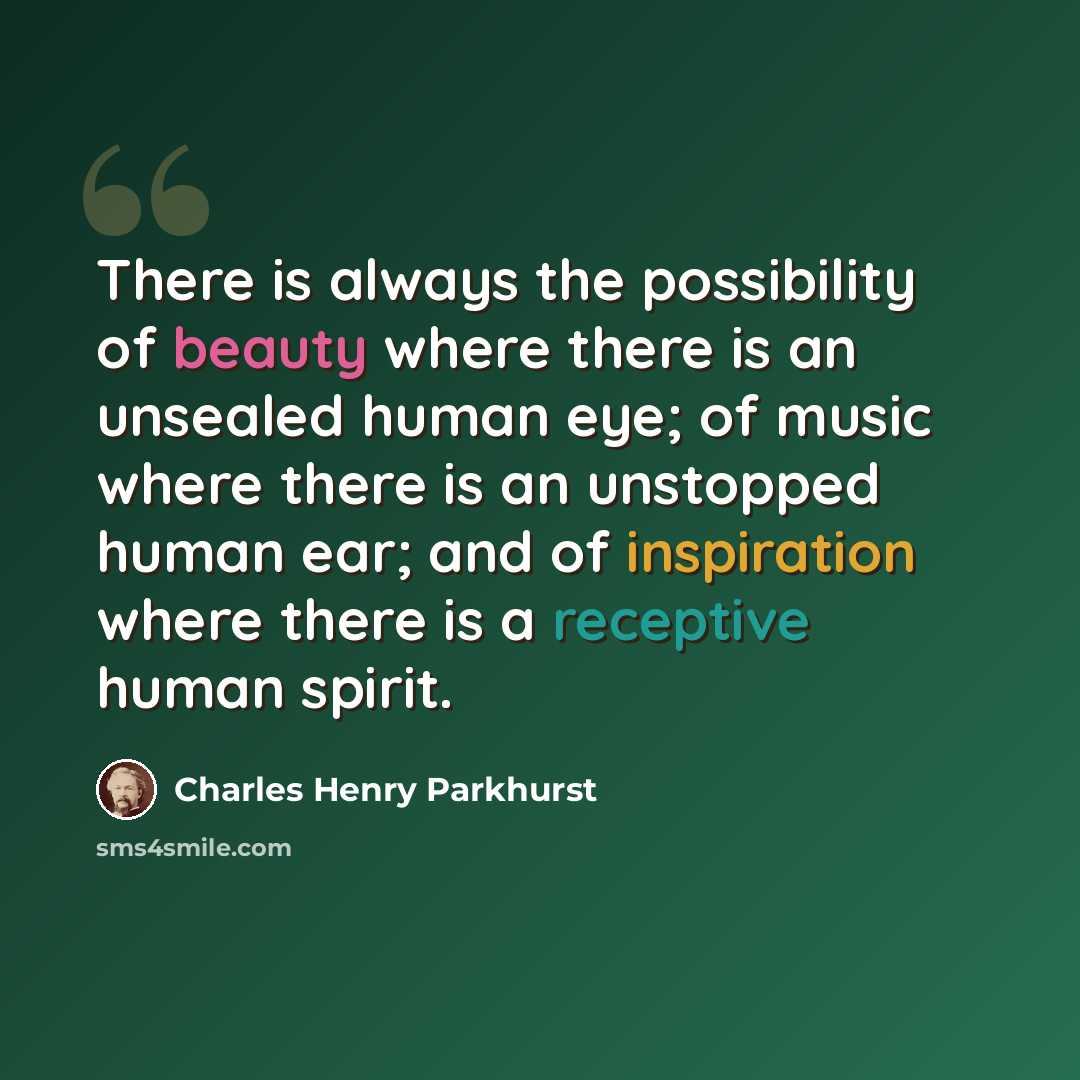 “There is always the possibility of beauty where there is an unsealed human eye; of music where there is an unstopped human ear; and of inspiration where there is a receptive human spirit.” quote by Charles Henry Parkhurst