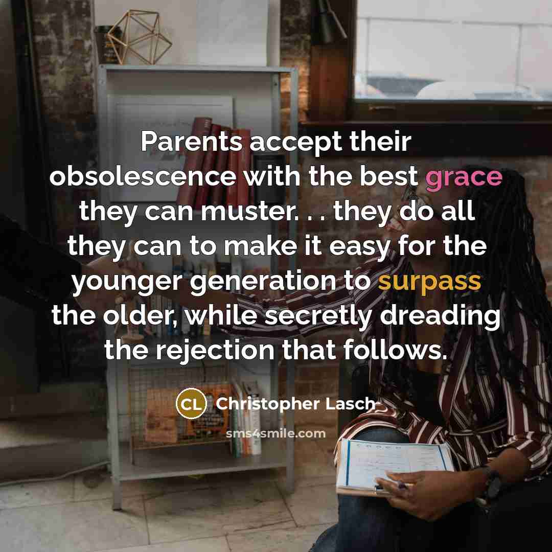 “Parents accept their obsolescence with the best grace they can muster. . . they do all they can to make it easy for the younger generation to surpass the older, while secretly dreading the rejection that follows.” quote by Christopher Lasch