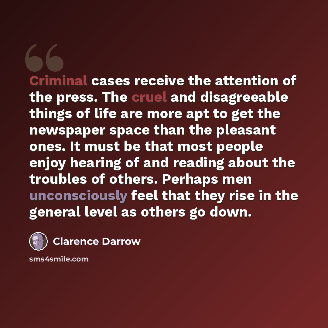 “Criminal cases receive the attention of the press. The cruel and disagreeable things of life are more apt to get the newspaper space than the pleasant ones. It must be that most people enjoy hearing of and reading about the troubles of others. Perhaps men unconsciously feel that they rise in the…” quote by Clarence Darrow