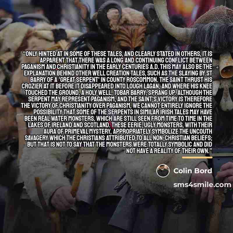 “Only hinted at in some of these tales, and clearly stated in others, it is apparent that there was a long and continuing conflict between paganism and Christianity in the early centuries A.D. This may also be the explanation behind other well creation tales, such as the slaying by St Barry of a…” quote by Colin Bord