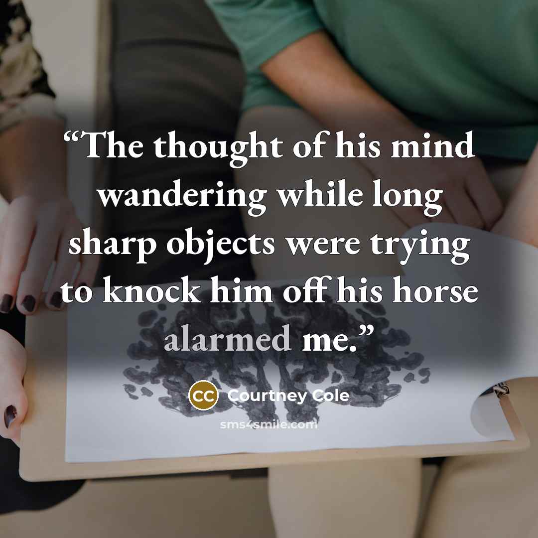 “The thought of his mind wandering while long sharp objects were trying to knock him off his horse alarmed me.” quote by Courtney Cole