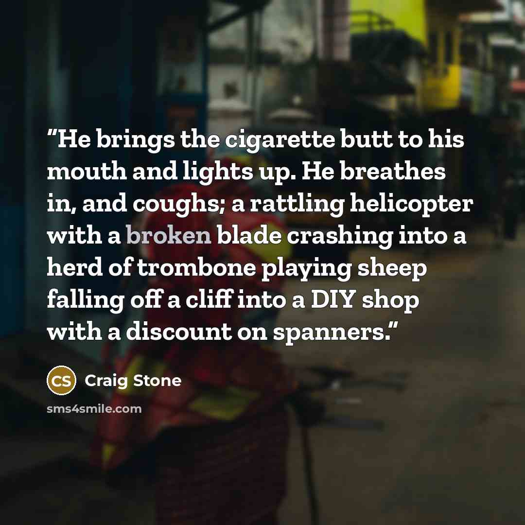 “He brings the cigarette butt to his mouth and lights up. He breathes in, and coughs; a rattling helicopter with a broken blade crashing into a herd of trombone playing sheep falling off a cliff into a DIY shop with a discount on spanners.” quote by Craig Stone