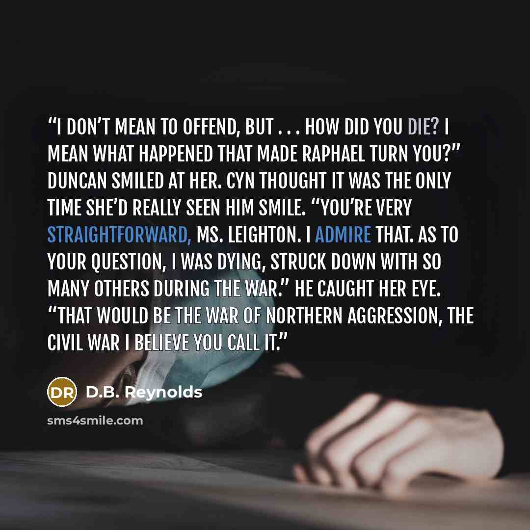“I don’t mean to offend, but . . . how did you die? I mean what happened that made Raphael turn you?” Duncan smiled at her. Cyn thought it was the only time she’d really seen him smile. “You’re very straightforward, Ms. Leighton. I admire that. As to your question, I was dying, struck down with so…” quote by D.B. Reynolds