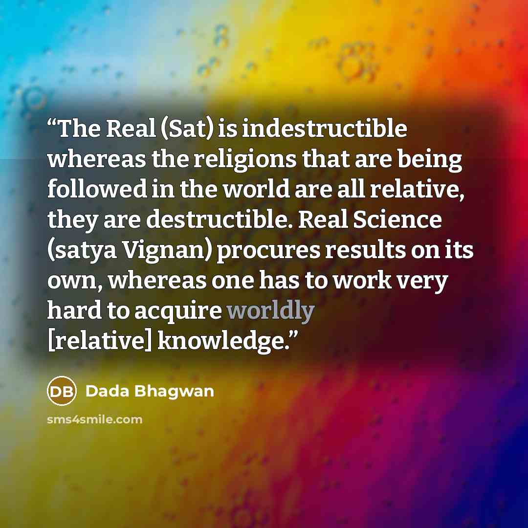 “The Real (Sat) is indestructible whereas the religions that are being followed in the world are all relative, they are destructible. Real Science (satya Vignan) procures results on its own, whereas one has to work very hard to acquire worldly [relative] knowledge.” quote by Dada Bhagwan