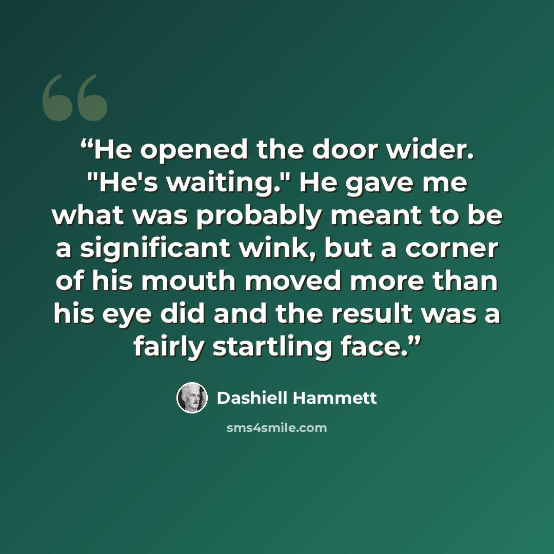 “He opened the door wider. "He's waiting." He gave me what was probably meant to be a significant wink, but a corner of his mouth moved more than his eye did and the result was a fairly startling face.” quote by Dashiell Hammett