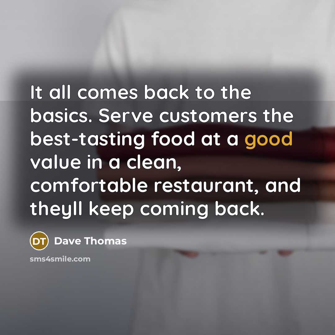 “It all comes back to the basics. Serve customers the best-tasting food at a good value in a clean, comfortable restaurant, and theyll keep coming back.” quote by Dave Thomas