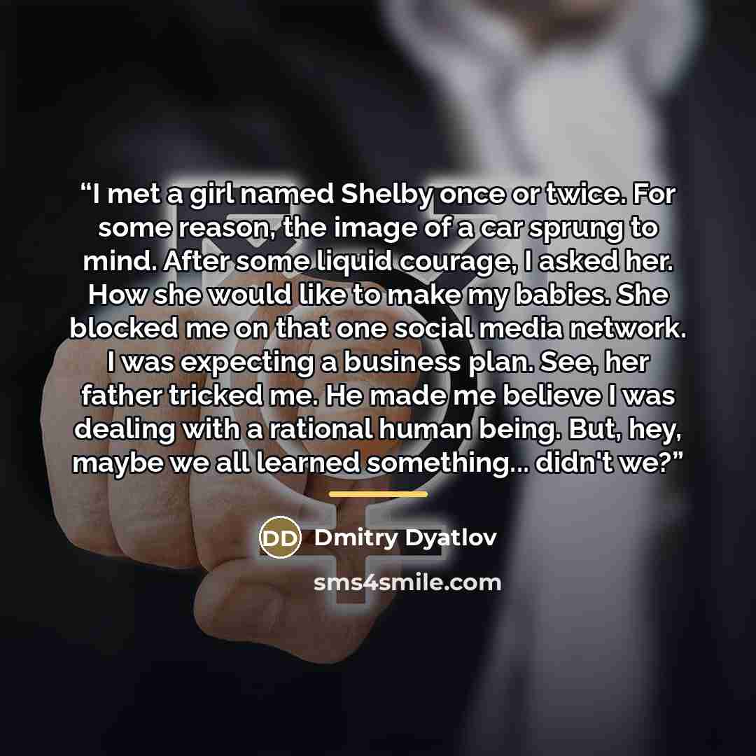 “I met a girl named Shelby once or twice. For some reason, the image of a car sprung to mind. After some liquid courage, I asked her. How she would like to make my babies. She blocked me on that one social media network. I was expecting a business plan. See, her father tricked me. He made me…” quote by Dmitry Dyatlov