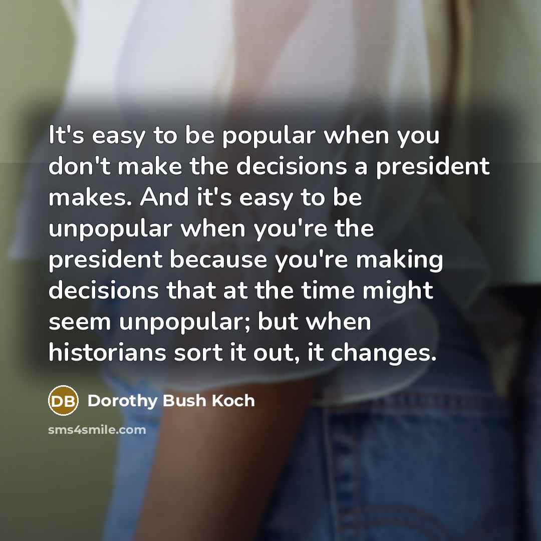 “It's easy to be popular when you don't make the decisions a president makes. And it's easy to be unpopular when you're the president because you're making decisions that at the time might seem unpopular; but when historians sort it out, it changes.” quote by Dorothy Bush Koch