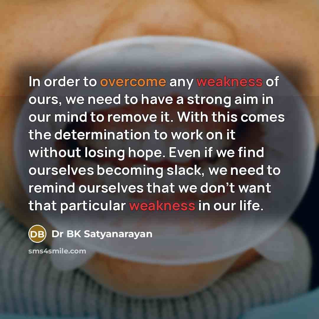 “In order to overcome any weakness of ours, we need to have a strong aim in our mind to remove it. With this comes the determination to work on it without losing hope. Even if we find ourselves becoming slack, we need to remind ourselves that we don't want that particular weakness in our life.” quote by Dr BK Satyanarayan