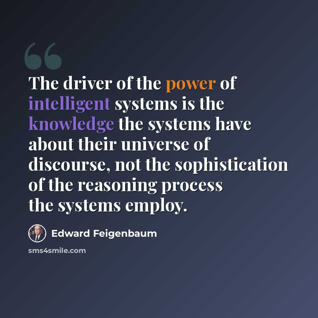 “The driver of the power of intelligent systems is the knowledge the systems have about their universe of discourse, not the sophistication of the reasoning process the systems employ.” quote by Edward Feigenbaum