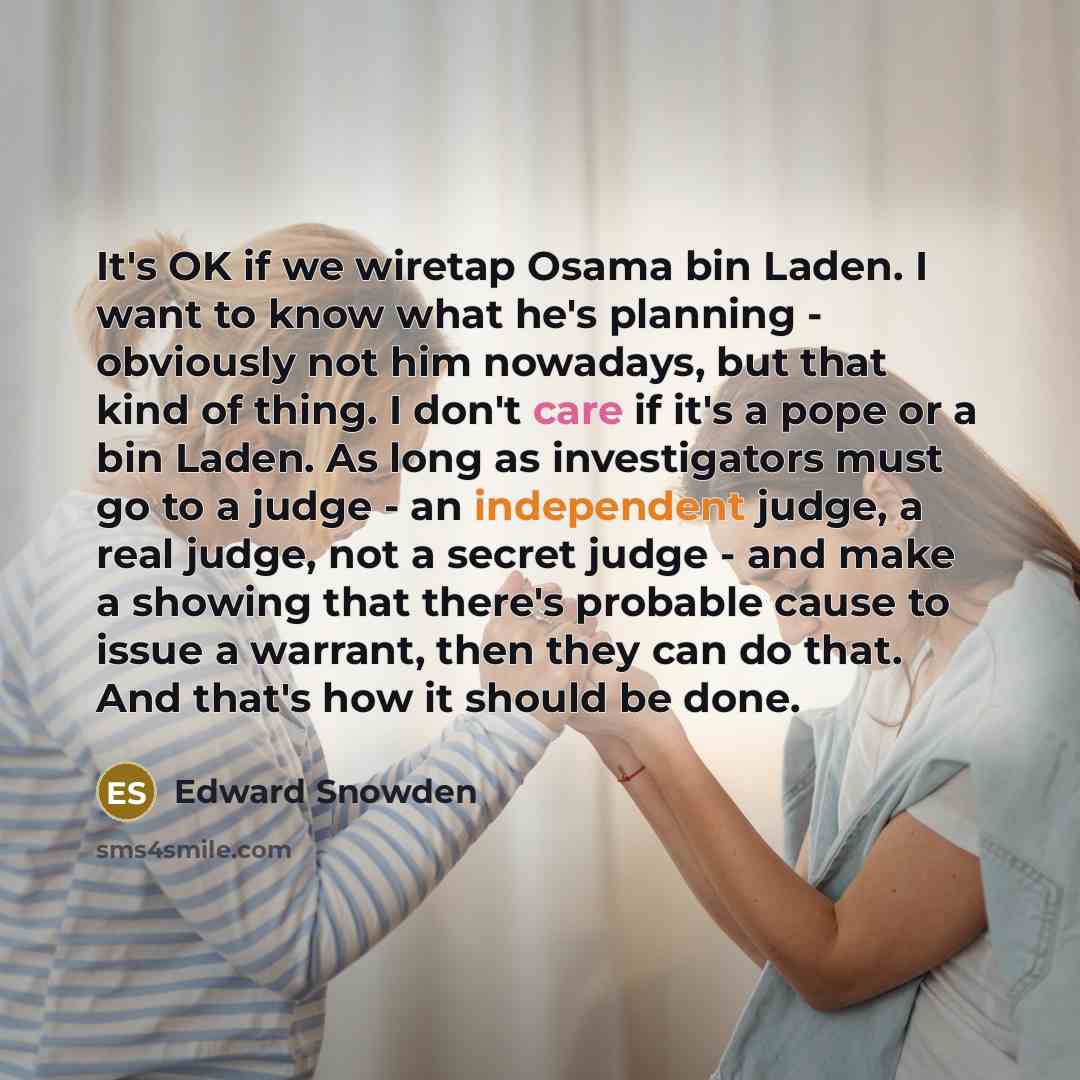 “It's OK if we wiretap Osama bin Laden. I want to know what he's planning - obviously not him nowadays, but that kind of thing. I don't care if it's a pope or a bin Laden. As long as investigators must go to a judge - an independent judge, a real judge, not a secret judge - and make a showing that…” quote by Edward Snowden