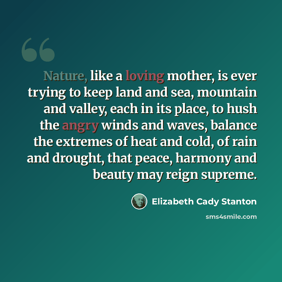 “Nature, like a loving mother, is ever trying to keep land and sea, mountain and valley, each in its place, to hush the angry winds and waves, balance the extremes of heat and cold, of rain and drought, that peace, harmony and beauty may reign supreme.” quote by Elizabeth Cady Stanton