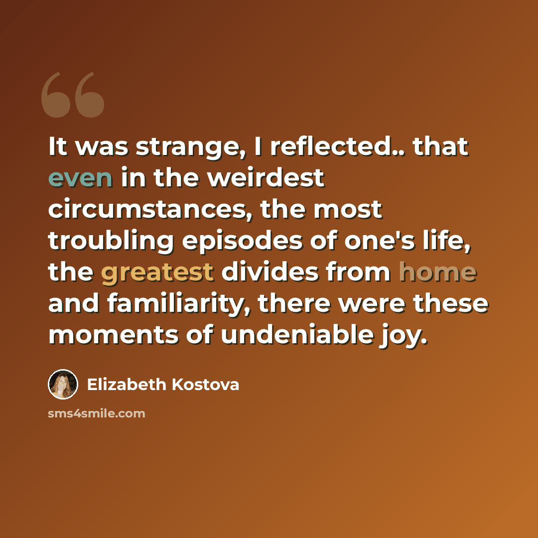 “It was strange, I reflected.. that even in the weirdest circumstances, the most troubling episodes of one's life, the greatest divides from home and familiarity, there were these moments of undeniable joy.” quote by Elizabeth Kostova