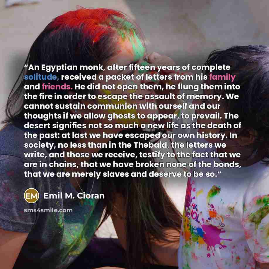 “An Egyptian monk, after fifteen years of complete solitude, received a packet of letters from his family and friends. He did not open them, he flung them into the fire in order to escape the assault of memory. We cannot sustain communion with ourself and our thoughts if we allow ghosts to appear…” quote by Emil M. Cioran