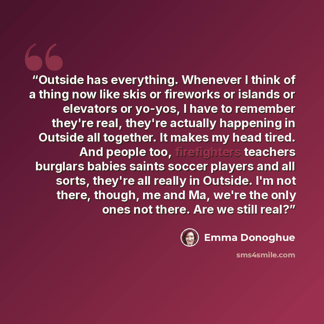 “Outside has everything. Whenever I think of a thing now like skis or fireworks or islands or elevators or yo-yos, I have to remember they're real, they're actually happening in Outside all together. It makes my head tired. And people too, firefighters teachers burglars babies saints soccer players…” quote by Emma Donoghue